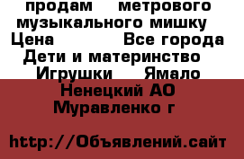 продам 1,5метрового музыкального мишку › Цена ­ 2 500 - Все города Дети и материнство » Игрушки   . Ямало-Ненецкий АО,Муравленко г.